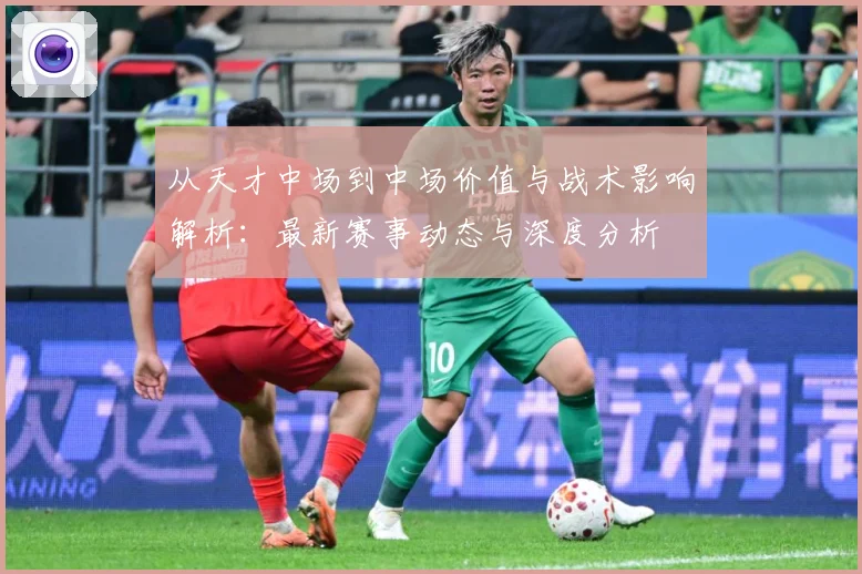 从天才中场到中场价值与战术影响解析：最新赛事动态与深度分析