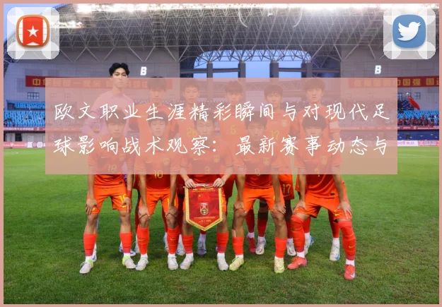 欧文职业生涯精彩瞬间与对现代足球影响战术观察：最新赛事动态与深度分析