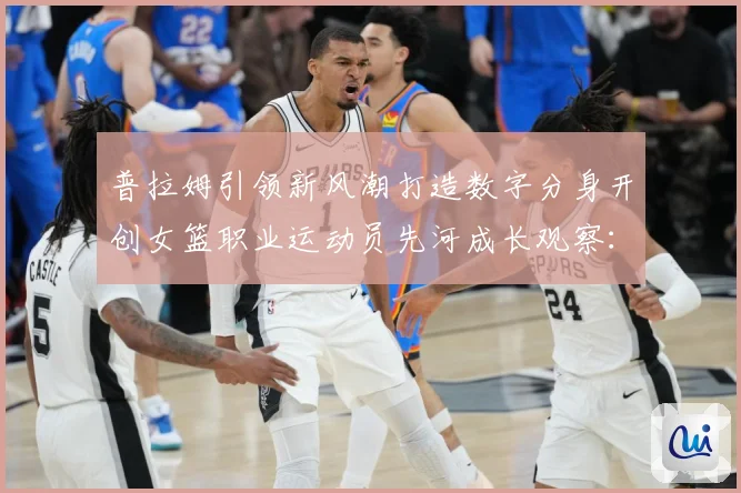 普拉姆引领新风潮打造数字分身开创女篮职业运动员先河成长观察：最新赛事动态与深度分析