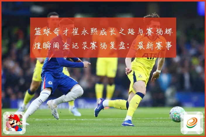 篮球奇才崔永熙成长之路与赛场辉煌瞬间全记录赛场复盘：最新赛事动态与深度分析