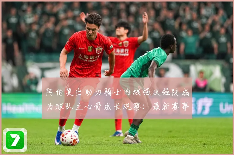 阿伦复出助力骑士内线强攻强防成为球队主心骨成长观察：最新赛事动态与深度分析