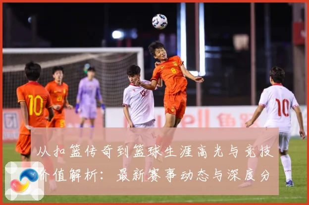 从扣篮传奇到篮球生涯高光与竞技价值解析：最新赛事动态与深度分析
