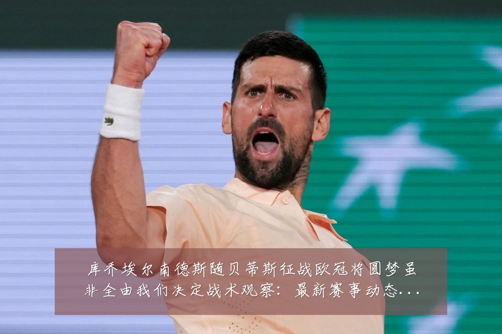 库乔埃尔南德斯随贝蒂斯征战欧冠将圆梦虽非全由我们决定战术观察：最新赛事动态与深度分析