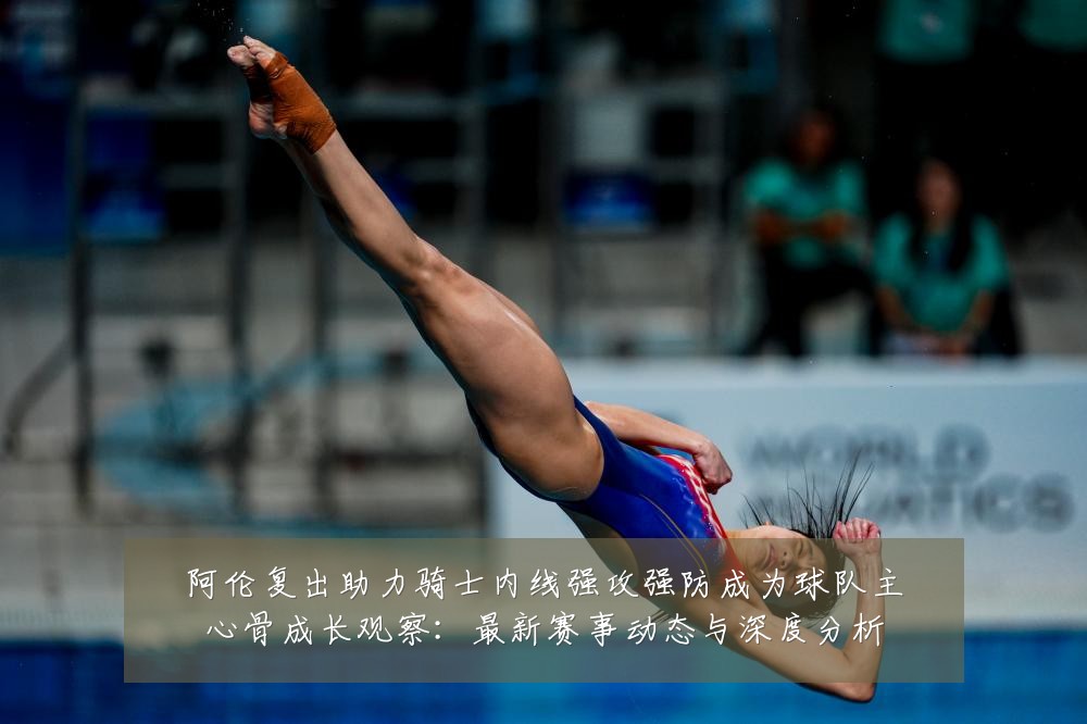 阿伦复出助力骑士内线强攻强防成为球队主心骨成长观察：最新赛事动态与深度分析