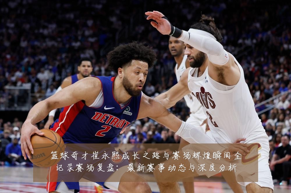 篮球奇才崔永熙成长之路与赛场辉煌瞬间全记录赛场复盘:最新赛事动态与深度分析